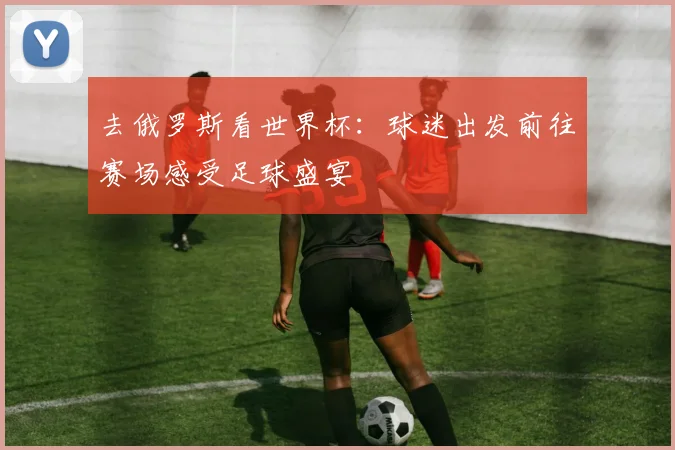 去俄罗斯看世界杯:球迷出发前往赛场感受足球盛宴