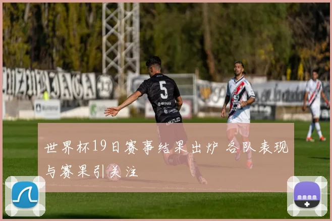 世界杯19日赛事结果出炉 各队表现与赛果引关注