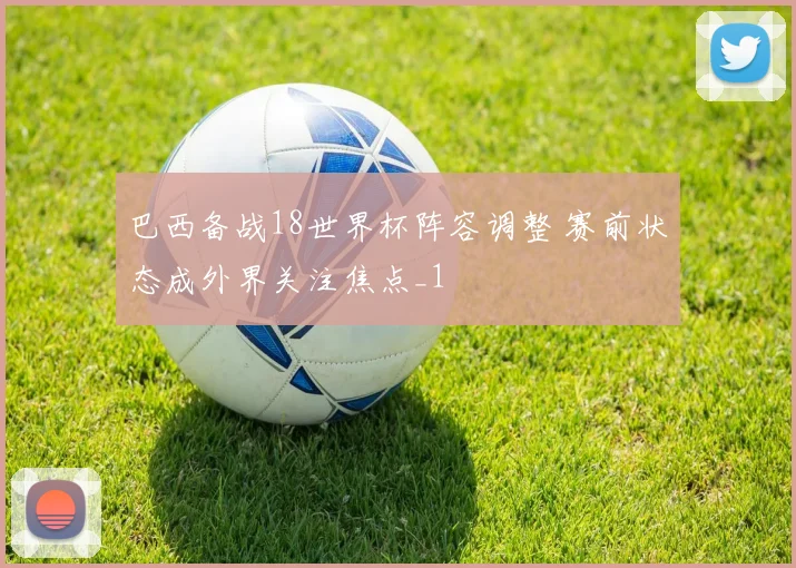 巴西备战18世界杯阵容调整 赛前状态成外界关注焦点_1