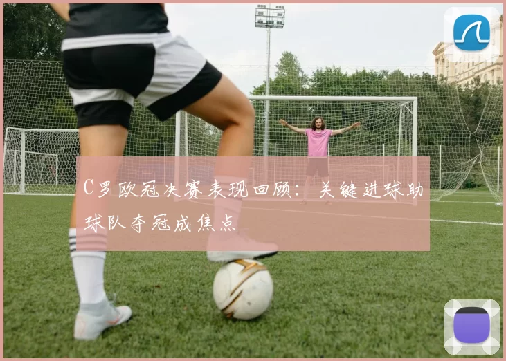 C罗欧冠决赛表现回顾：关键进球助球队夺冠成焦点