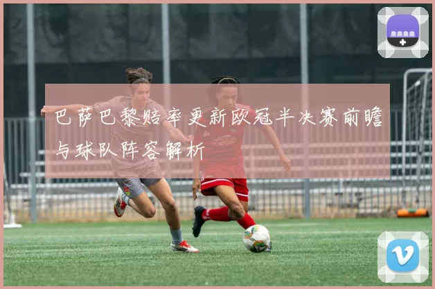 巴萨巴黎赔率更新欧冠半决赛前瞻与球队阵容解析