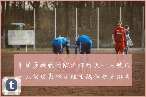 李丽莎顾欣怡欧洲杯对决一人破门一人助攻影响小组出线和积分排名