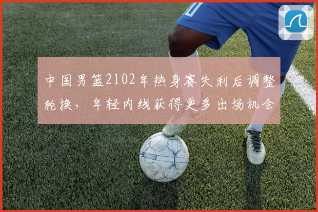 中国男篮2102年热身赛失利后调整轮换，年轻内线获得更多出场机会