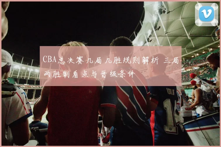 CBA总决赛几局几胜规则解析 三局两胜制看点与晋级条件