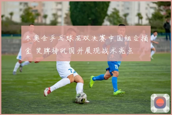 冬奥会乒乓球混双决赛中国组合摘金 奖牌榜巩固并展现战术亮点