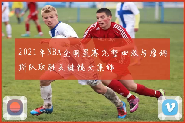 2021年NBA全明星赛完整回放与詹姆斯队取胜关键镜头集锦