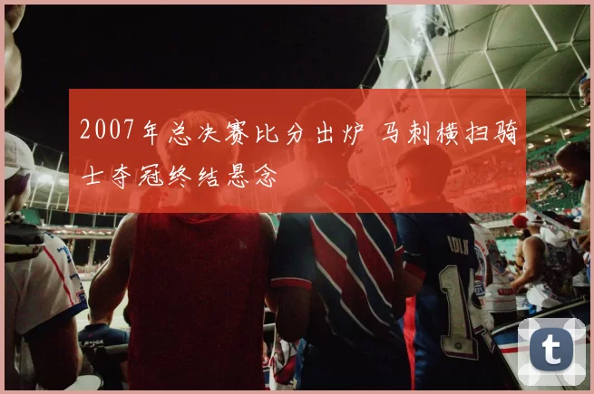 2007年总决赛比分出炉 马刺横扫骑士夺冠终结悬念