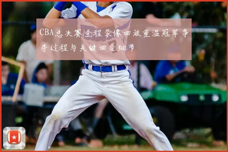 CBA总决赛全程录像回放重温冠军争夺过程与关键回合细节