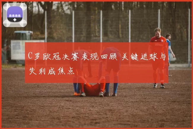 C罗欧冠决赛表现回顾 关键进球与失利成焦点