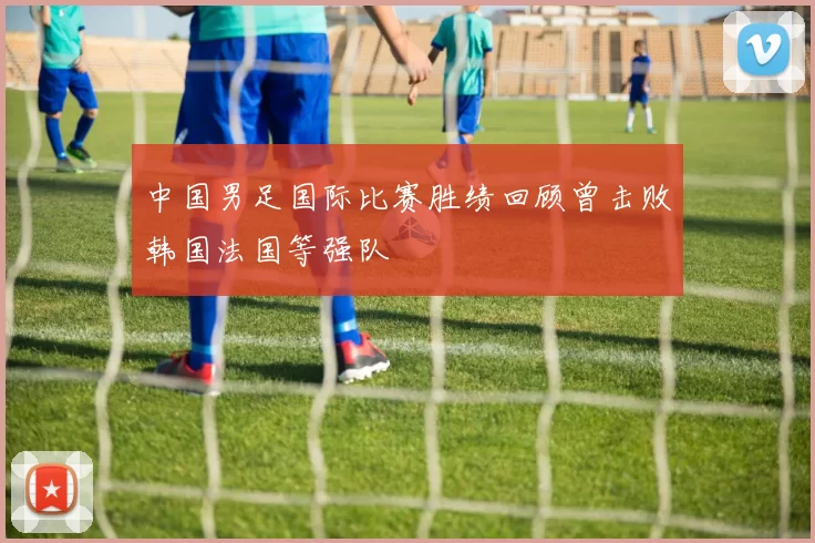 中国男足国际比赛胜绩回顾曾击败韩国法国等强队