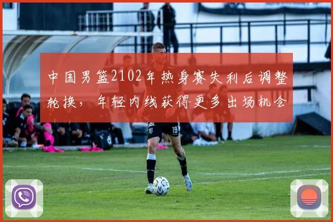 中国男篮2102年热身赛失利后调整轮换，年轻内线获得更多出场机会