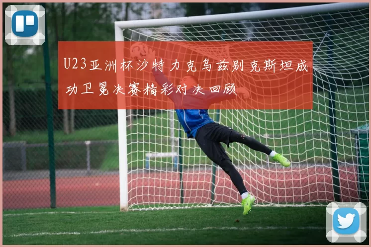U23亚洲杯沙特力克乌兹别克斯坦成功卫冕决赛精彩对决回顾