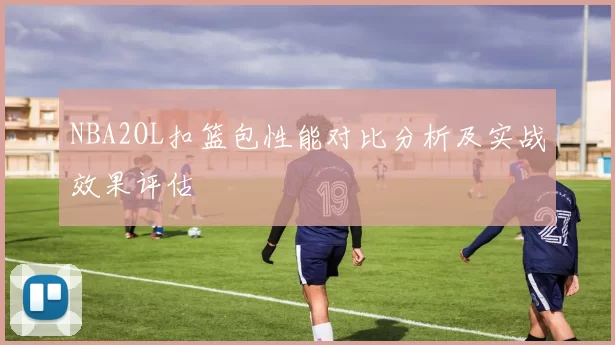 NBA2OL扣篮包性能对比分析及实战效果评估