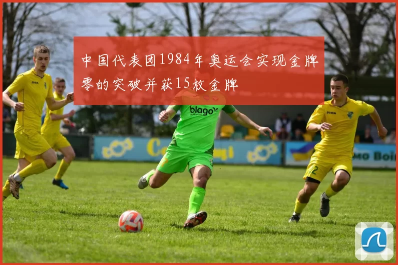中国代表团1984年奥运会实现金牌零的突破并获15枚金牌