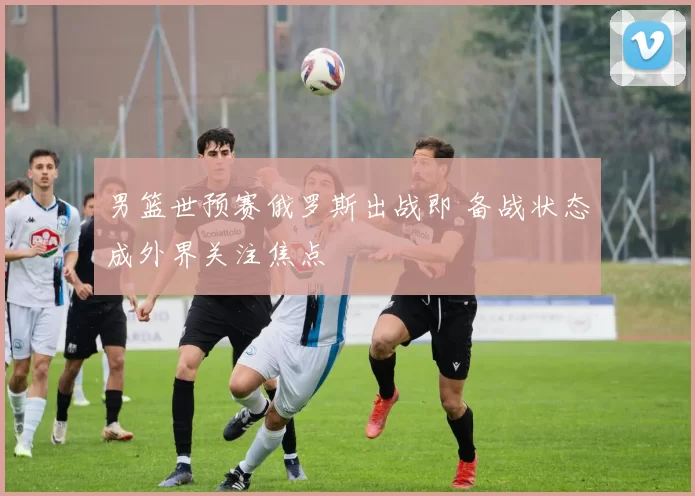 男篮世预赛俄罗斯出战即 备战状态成外界关注焦点