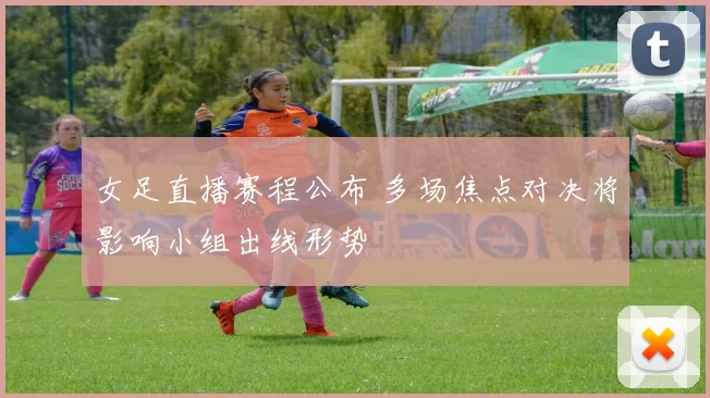 女足直播赛程公布 多场焦点对决将影响小组出线形势