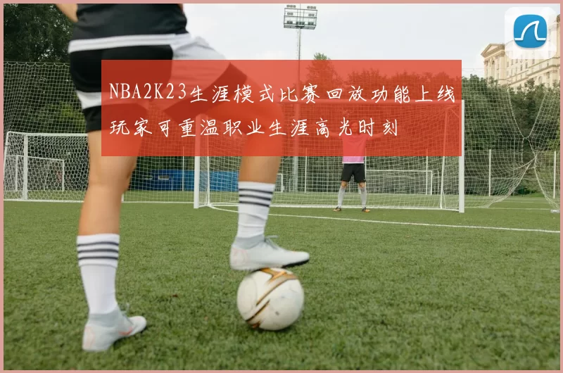NBA2K23生涯模式比赛回放功能上线玩家可重温职业生涯高光时刻