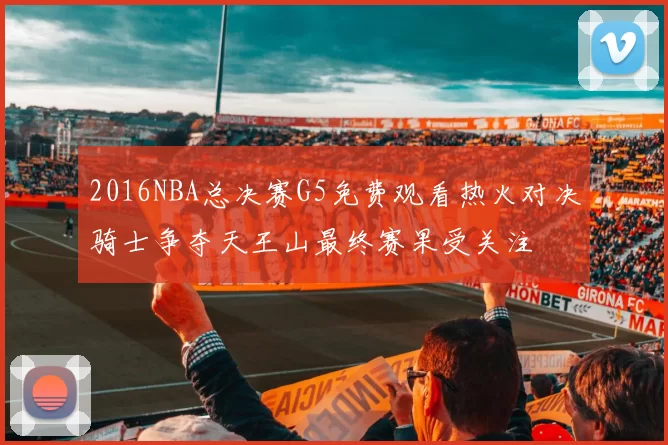 2016NBA总决赛G5免费观看热火对决骑士争夺天王山最终赛果受关注